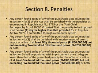 Section 8. Penalties
• Any person found guilty of any of the punishable acts enumerated
  in Section 4(c)(2) of this Act shall be punished with the penalties as
  enumerated in Republic Act No. 9775 or the "Anti-Child
  Pornography Act of 2009″: Provided,That the penalty to be imposed
  shall be one (1) degree higher than that provided for in Republic
  Act No. 9775, if committed through a computer system.
• Any person found guilty of any of the punishable acts enumerated
  in Section 4(c)(3) shall be punished with imprisonment of arresto
  mayor or a fine of at least Fifty thousand pesos (PhP50,000.00) but
  not exceeding Two hundred fifty thousand pesos (PhP250,000.00)
  or both.
• Any person found guilty of any of the punishable acts enumerated
  in Section 5 shall be punished with imprisonment one (1) degree
  lower than that of the prescribed penalty for the offense or a fine
  of at least One hundred thousand pesos (PhPl00,000.00) but not
  exceeding Five hundred thousand pesos (PhP500,000.00) or both.
 