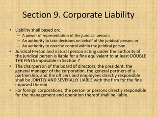 Section 9. Corporate Liability
• Liability shall based on:
    – A power of representation of the juridical person;
    – An authority to take decisions on behalf of the juridical person; or
    – An authority to exercise control within the juridical person.
• Juridical Person and natural person acting under the authority of
  the juridical person is liable for a fine equivalent to at least DOUBLE
  THE FINES imposable in Section 7
• The chairperson of the board of directors, the president, the
  general manager of the corporation, the general partners of a
  partnership, and the officers and employees directly responsible
  shall be JOINTLY AND SEVERALLY LIABLE with the firm for the fine
  imposed therein.
• For foreign corporations, the person or persons directly responsible
  for the management and operation thereof shall be liable.
 