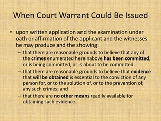 When Court Warrant Could Be Issued
• upon written application and the examination under
  oath or affirmation of the applicant and the witnesses
  he may produce and the showing:
   – that there are reasonable grounds to believe that any of
     the crimes enumerated hereinabove has been committed,
     or is being committed, or is about to be committed.
   – that there are reasonable grounds to believe that evidence
     that will be obtained is essential to the conviction of any
     person for, or to the solution of, or to the prevention of,
     any such crimes; and
   – that there are no other means readily available for
     obtaining such evidence.
 