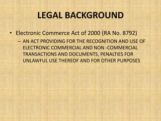 LEGAL BACKGROUND
• Electronic Commerce Act of 2000 (RA No. 8792)
  – AN ACT PROVIDING FOR THE RECOGNITION AND USE OF
    ELECTRONIC COMMERCIAL AND NON -COMMERCIAL
    TRANSACTIONS AND DOCUMENTS, PENALTIES FOR
    UNLAWFUL USE THEREOF AND FOR OTHER PURPOSES
 