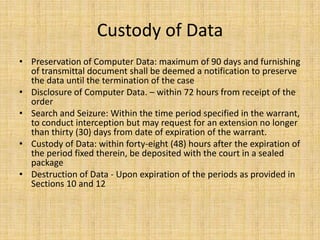 Custody of Data
• Preservation of Computer Data: maximum of 90 days and furnishing
  of transmittal document shall be deemed a notification to preserve
  the data until the termination of the case
• Disclosure of Computer Data. – within 72 hours from receipt of the
  order
• Search and Seizure: Within the time period specified in the warrant,
  to conduct interception but may request for an extension no longer
  than thirty (30) days from date of expiration of the warrant.
• Custody of Data: within forty-eight (48) hours after the expiration of
  the period fixed therein, be deposited with the court in a sealed
  package
• Destruction of Data - Upon expiration of the periods as provided in
  Sections 10 and 12
 
