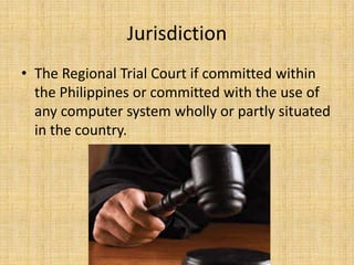 Jurisdiction
• The Regional Trial Court if committed within
  the Philippines or committed with the use of
  any computer system wholly or partly situated
  in the country.
 