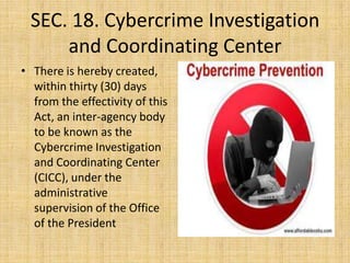 SEC. 18. Cybercrime Investigation
     and Coordinating Center
• There is hereby created,
  within thirty (30) days
  from the effectivity of this
  Act, an inter-agency body
  to be known as the
  Cybercrime Investigation
  and Coordinating Center
  (CICC), under the
  administrative
  supervision of the Office
  of the President
 