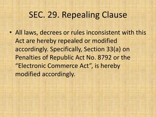 SEC. 29. Repealing Clause
• All laws, decrees or rules inconsistent with this
  Act are hereby repealed or modified
  accordingly. Specifically, Section 33(a) on
  Penalties of Republic Act No. 8792 or the
  “Electronic Commerce Act”, is hereby
  modified accordingly.
 