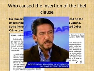 Who caused the insertion of the libel
              clause
• On January 24, 2012, while the nation was riveted on the
  impeachment trial of then Chief Justice Renato Corona,
  Sotto introduced an amendment to the proposed Cyber
  Crime Law.
 