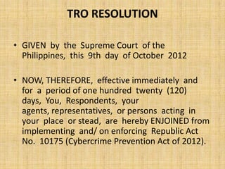 TRO RESOLUTION

• GIVEN by the Supreme Court of the
  Philippines, this 9th day of October 2012

• NOW, THEREFORE, effective immediately and
  for a period of one hundred twenty (120)
  days, You, Respondents, your
  agents, representatives, or persons acting in
  your place or stead, are hereby ENJOINED from
  implementing and/ on enforcing Republic Act
  No. 10175 (Cybercrime Prevention Act of 2012).
 