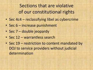 Sections that are violative
         of our constitutional rights
•   Sec 4c4 – reclassifying libel as cybercrime
•   Sec 6 – increase punishment
•   Sec 7 – double jeopardy
•   Sec 12 – warrantless search
•   Sec 19 – restriction to content mandated by
    DOJ to service providers without judicial
    determination
 