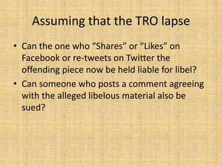 Assuming that the TRO lapse
• Can the one who “Shares” or “Likes” on
  Facebook or re-tweets on Twitter the
  offending piece now be held liable for libel?
• Can someone who posts a comment agreeing
  with the alleged libelous material also be
  sued?
 