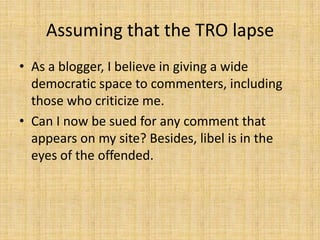 Assuming that the TRO lapse
• As a blogger, I believe in giving a wide
  democratic space to commenters, including
  those who criticize me.
• Can I now be sued for any comment that
  appears on my site? Besides, libel is in the
  eyes of the offended.
 