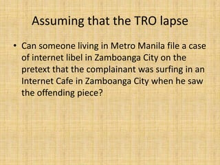 Assuming that the TRO lapse
• Can someone living in Metro Manila file a case
  of internet libel in Zamboanga City on the
  pretext that the complainant was surfing in an
  Internet Cafe in Zamboanga City when he saw
  the offending piece?
 