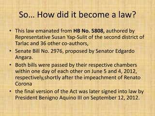 So… How did it become a law?
• This law emanated from HB No. 5808, authored by
  Representative Susan Yap-Sulit of the second district of
  Tarlac and 36 other co-authors,
• Senate Bill No. 2976, proposed by Senator Edgardo
  Angara.
• Both bills were passed by their respective chambers
  within one day of each other on June 5 and 4, 2012,
  respectively,shortly after the impeachment of Renato
  Corona
• the final version of the Act was later signed into law by
  President Benigno Aquino III on September 12, 2012.
 