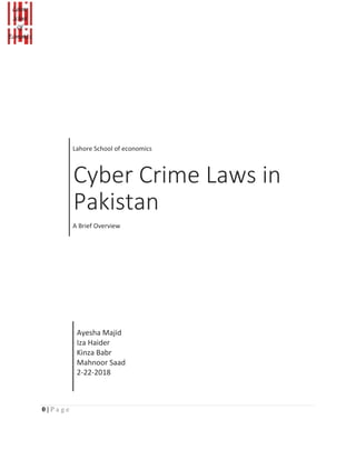 Lahore School of economics
Cyber Crime Laws in
Pakistan
A Brief Overview
Ayesha Majid
Iza Haider
Kinza Babr
Mahnoor Saad
2-22-2018
0 | P a g e
 
