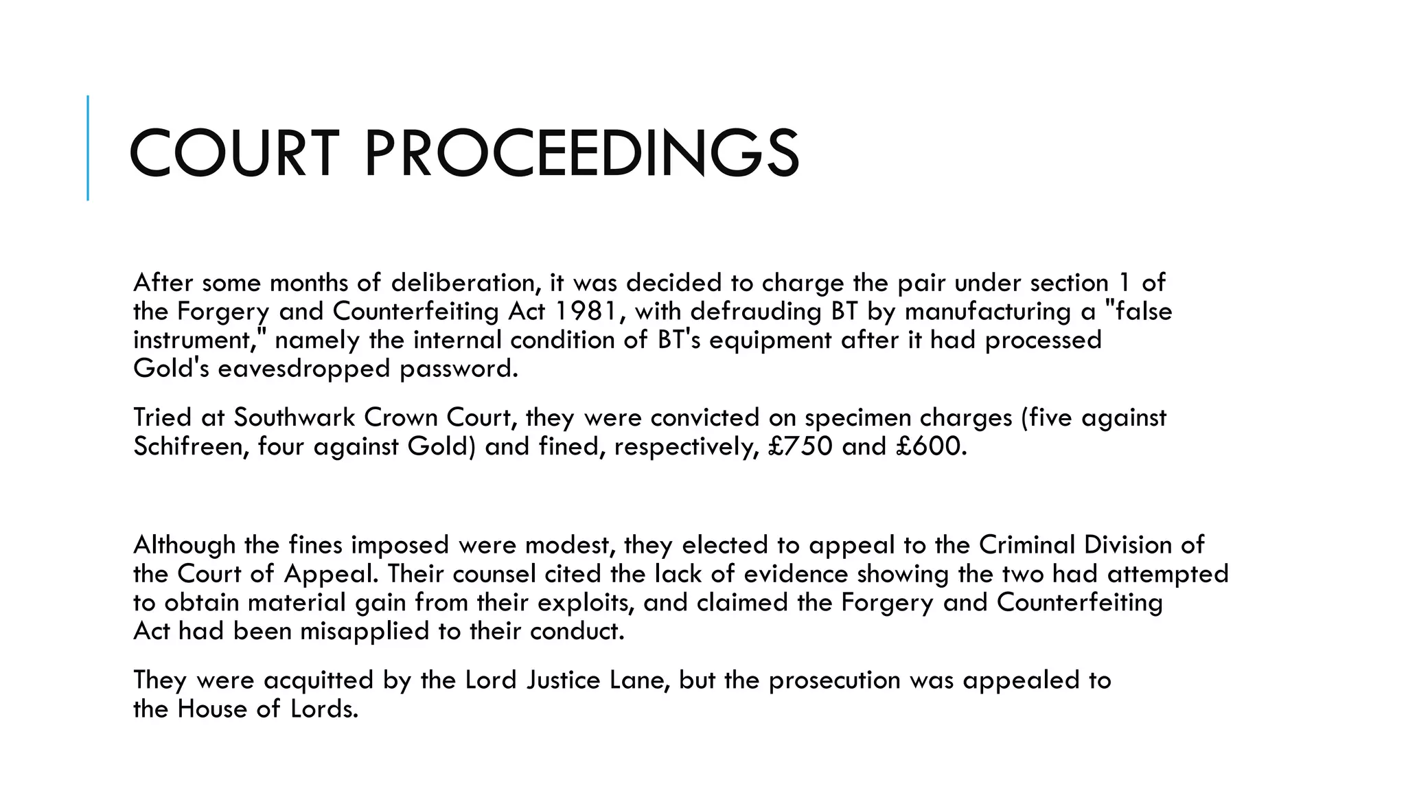 COURT PROCEEDINGS
After some months of deliberation, it was decided to charge the pair under section 1 of
the Forgery and Counterfeiting Act 1981, with defrauding BT by manufacturing a "false
instrument," namely the internal condition of BT's equipment after it had processed
Gold's eavesdropped password.
Tried at Southwark Crown Court, they were convicted on specimen charges (five against
Schifreen, four against Gold) and fined, respectively, £750 and £600.
Although the fines imposed were modest, they elected to appeal to the Criminal Division of
the Court of Appeal. Their counsel cited the lack of evidence showing the two had attempted
to obtain material gain from their exploits, and claimed the Forgery and Counterfeiting
Act had been misapplied to their conduct.
They were acquitted by the Lord Justice Lane, but the prosecution was appealed to
the House of Lords.
 