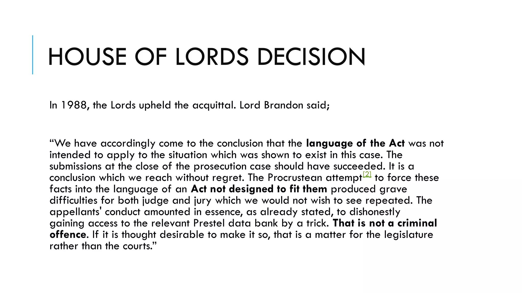 HOUSE OF LORDS DECISION
In 1988, the Lords upheld the acquittal. Lord Brandon said;
“We have accordingly come to the conclusion that the language of the Act was not
intended to apply to the situation which was shown to exist in this case. The
submissions at the close of the prosecution case should have succeeded. It is a
conclusion which we reach without regret. The Procrustean attempt[2]
 to force these
facts into the language of an Act not designed to fit them produced grave
difficulties for both judge and jury which we would not wish to see repeated. The
appellants' conduct amounted in essence, as already stated, to dishonestly
gaining access to the relevant Prestel data bank by a trick. That is not a criminal
offence. If it is thought desirable to make it so, that is a matter for the legislature
rather than the courts.”
 