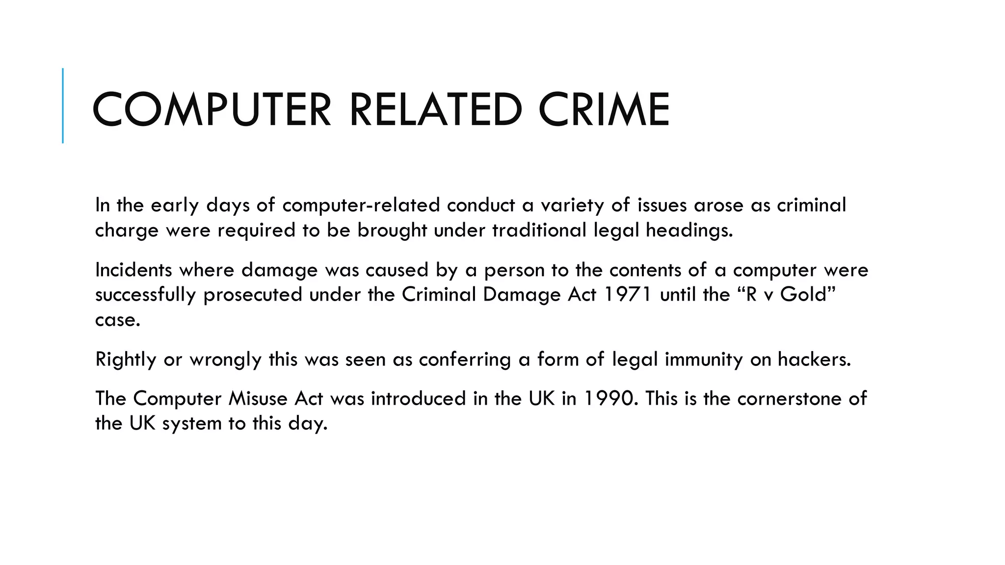 COMPUTER RELATED CRIME
In the early days of computer-related conduct a variety of issues arose as criminal
charge were required to be brought under traditional legal headings.
Incidents where damage was caused by a person to the contents of a computer were
successfully prosecuted under the Criminal Damage Act 1971 until the “R v Gold”
case.
Rightly or wrongly this was seen as conferring a form of legal immunity on hackers.
The Computer Misuse Act was introduced in the UK in 1990. This is the cornerstone of
the UK system to this day.
 