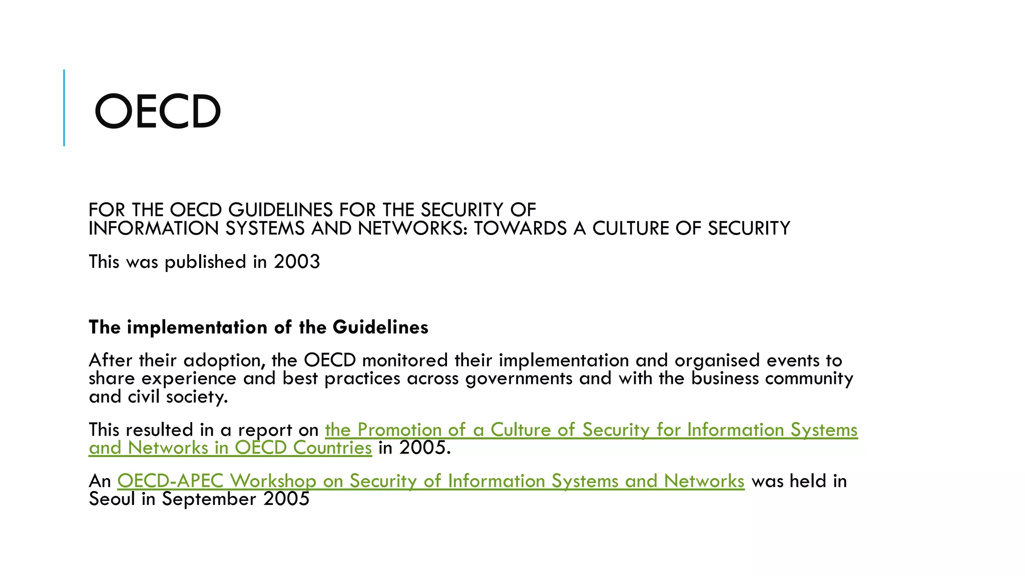 OECD
FOR THE OECD GUIDELINES FOR THE SECURITY OF
INFORMATION SYSTEMS AND NETWORKS: TOWARDS A CULTURE OF SECURITY
This was published in 2003
The implementation of the Guidelines
After their adoption, the OECD monitored their implementation and organised events to
share experience and best practices across governments and with the business community
and civil society.
This resulted in a report on the Promotion of a Culture of Security for Information Systems
and Networks in OECD Countries in 2005.
An OECD-APEC Workshop on Security of Information Systems and Networks was held in
Seoul in September 2005
 