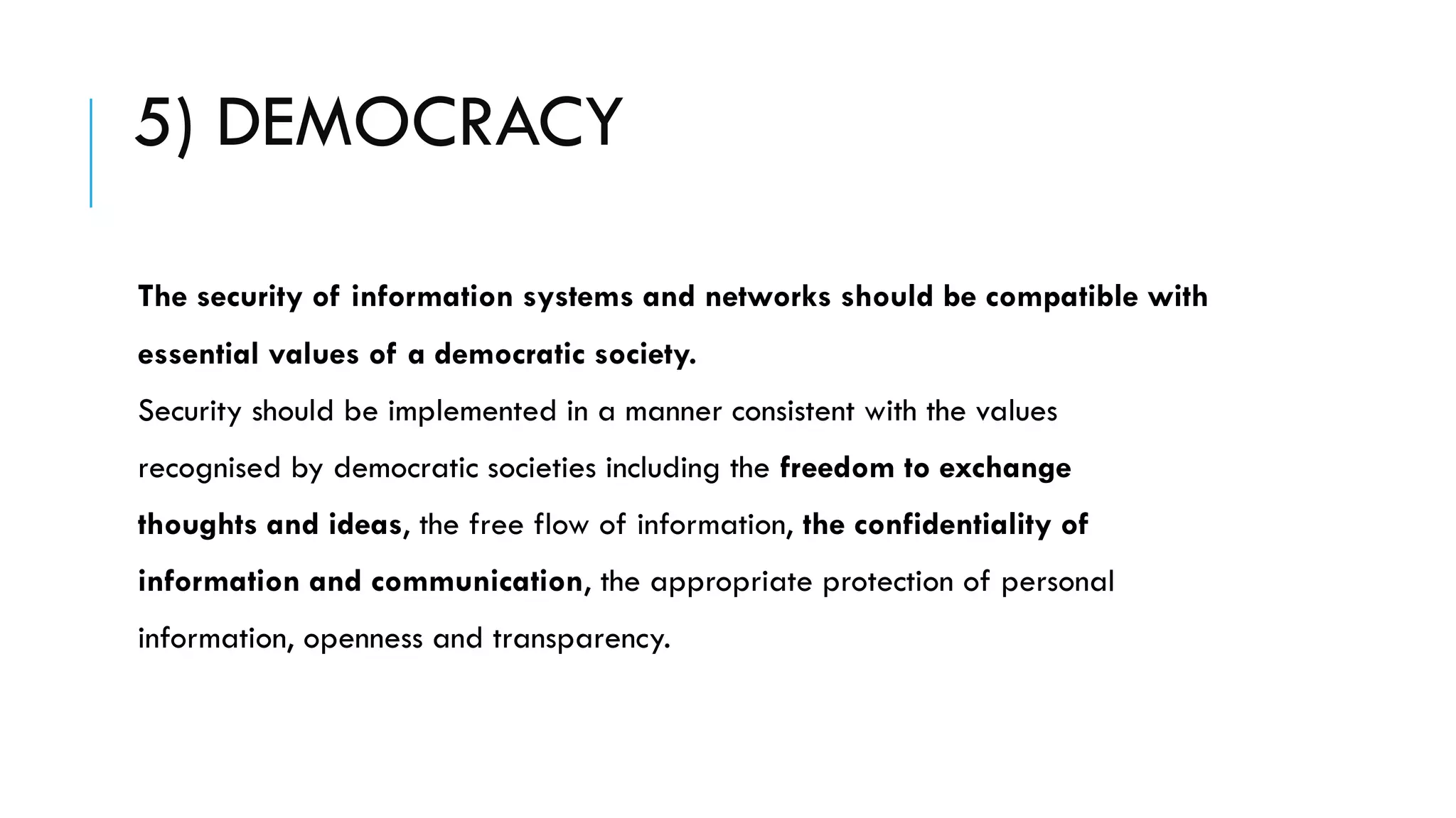 5) DEMOCRACY
The security of information systems and networks should be compatible with
essential values of a democratic society.
Security should be implemented in a manner consistent with the values
recognised by democratic societies including the freedom to exchange
thoughts and ideas, the free flow of information, the confidentiality of
information and communication, the appropriate protection of personal
information, openness and transparency.
 
