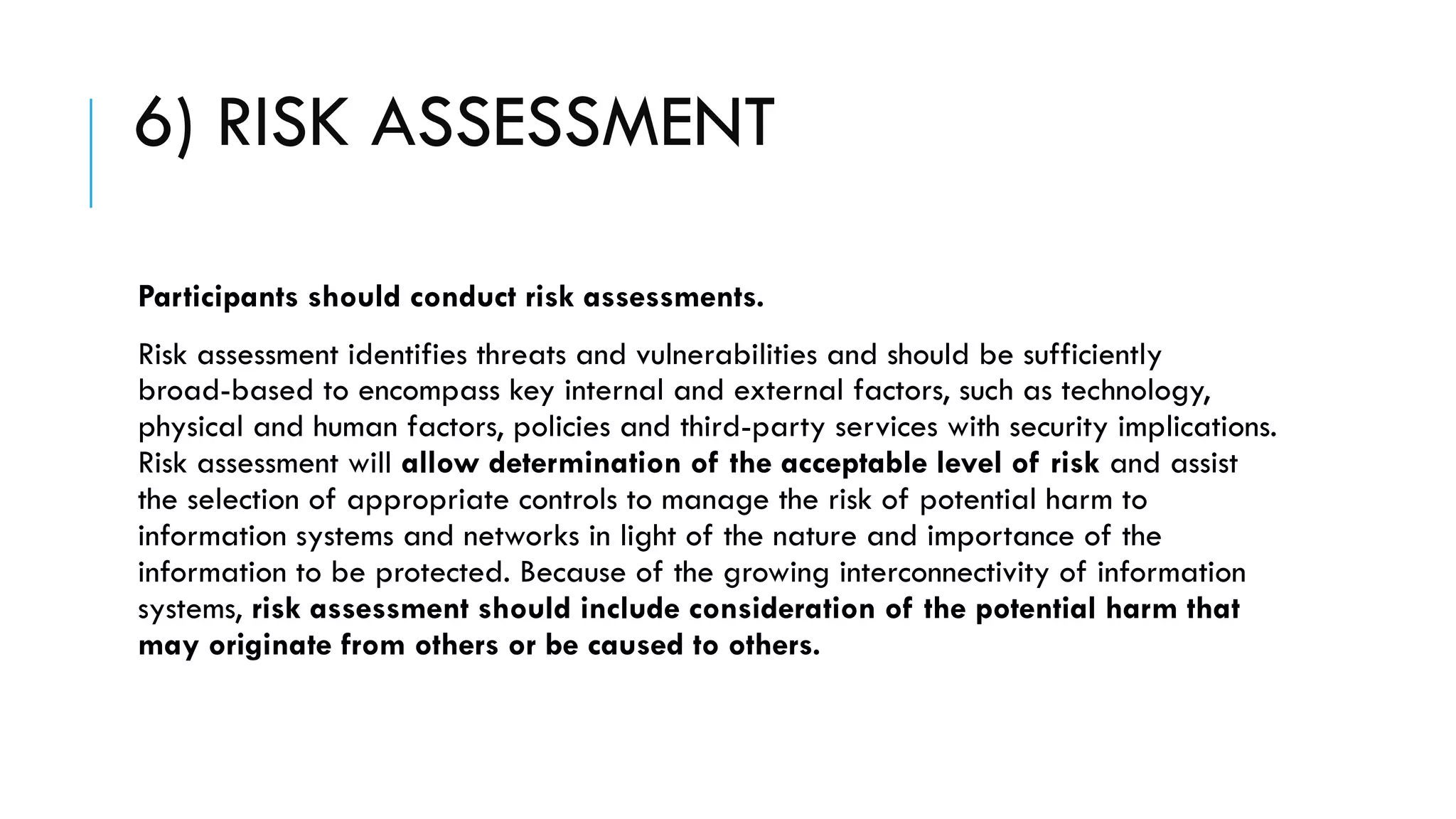 6) RISK ASSESSMENT
Participants should conduct risk assessments.
Risk assessment identifies threats and vulnerabilities and should be sufficiently
broad-based to encompass key internal and external factors, such as technology,
physical and human factors, policies and third-party services with security implications.
Risk assessment will allow determination of the acceptable level of risk and assist
the selection of appropriate controls to manage the risk of potential harm to
information systems and networks in light of the nature and importance of the
information to be protected. Because of the growing interconnectivity of information
systems, risk assessment should include consideration of the potential harm that
may originate from others or be caused to others.
 