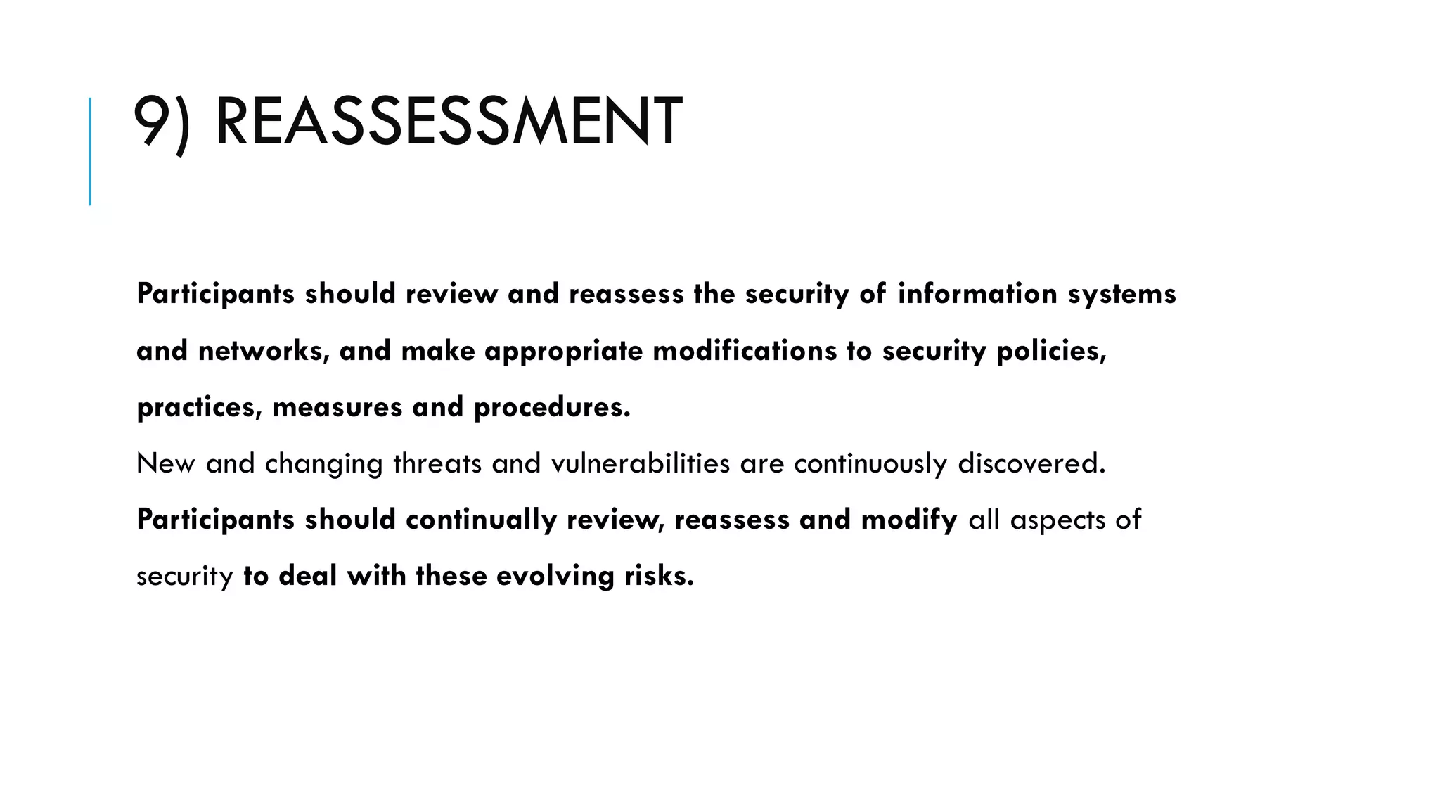 9) REASSESSMENT
Participants should review and reassess the security of information systems
and networks, and make appropriate modifications to security policies,
practices, measures and procedures.
New and changing threats and vulnerabilities are continuously discovered.
Participants should continually review, reassess and modify all aspects of
security to deal with these evolving risks.
 