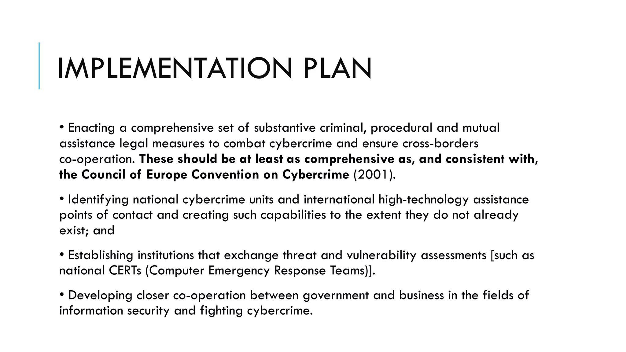 IMPLEMENTATION PLAN
• Enacting a comprehensive set of substantive criminal, procedural and mutual
assistance legal measures to combat cybercrime and ensure cross-borders
co-operation. These should be at least as comprehensive as, and consistent with,
the Council of Europe Convention on Cybercrime (2001).
• Identifying national cybercrime units and international high-technology assistance
points of contact and creating such capabilities to the extent they do not already
exist; and
• Establishing institutions that exchange threat and vulnerability assessments [such as
national CERTs (Computer Emergency Response Teams)].
• Developing closer co-operation between government and business in the fields of
information security and fighting cybercrime.
 