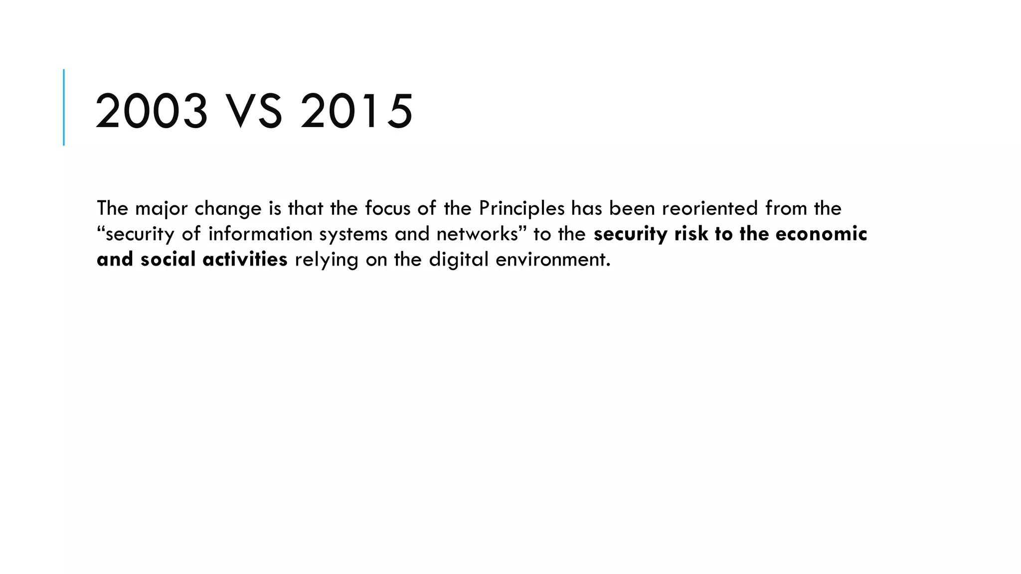2003 VS 2015
The major change is that the focus of the Principles has been reoriented from the
“security of information systems and networks” to the security risk to the economic
and social activities relying on the digital environment.
 