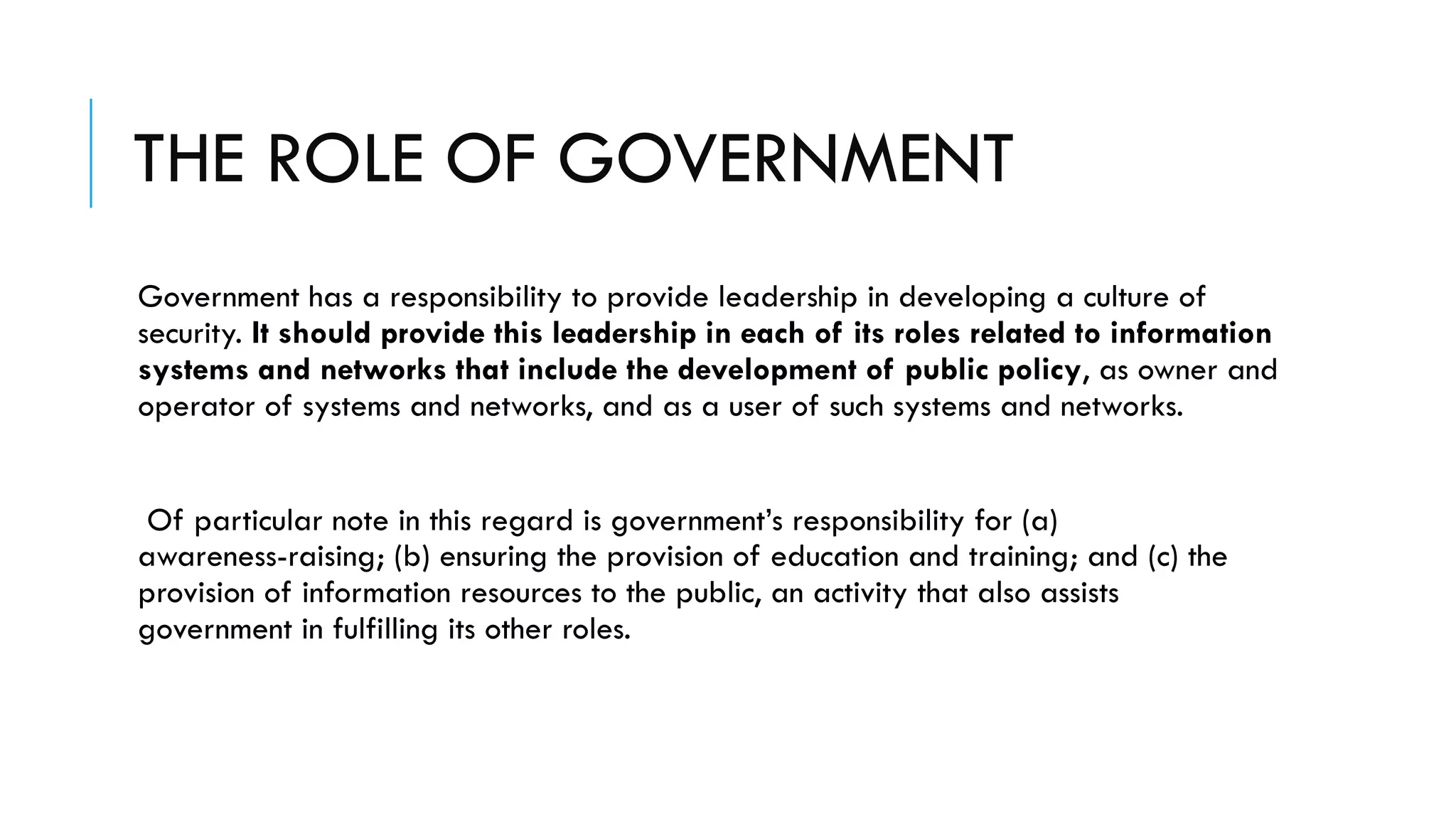 THE ROLE OF GOVERNMENT
Government has a responsibility to provide leadership in developing a culture of
security. It should provide this leadership in each of its roles related to information
systems and networks that include the development of public policy, as owner and
operator of systems and networks, and as a user of such systems and networks.
Of particular note in this regard is government’s responsibility for (a)
awareness-raising; (b) ensuring the provision of education and training; and (c) the
provision of information resources to the public, an activity that also assists
government in fulfilling its other roles.
 