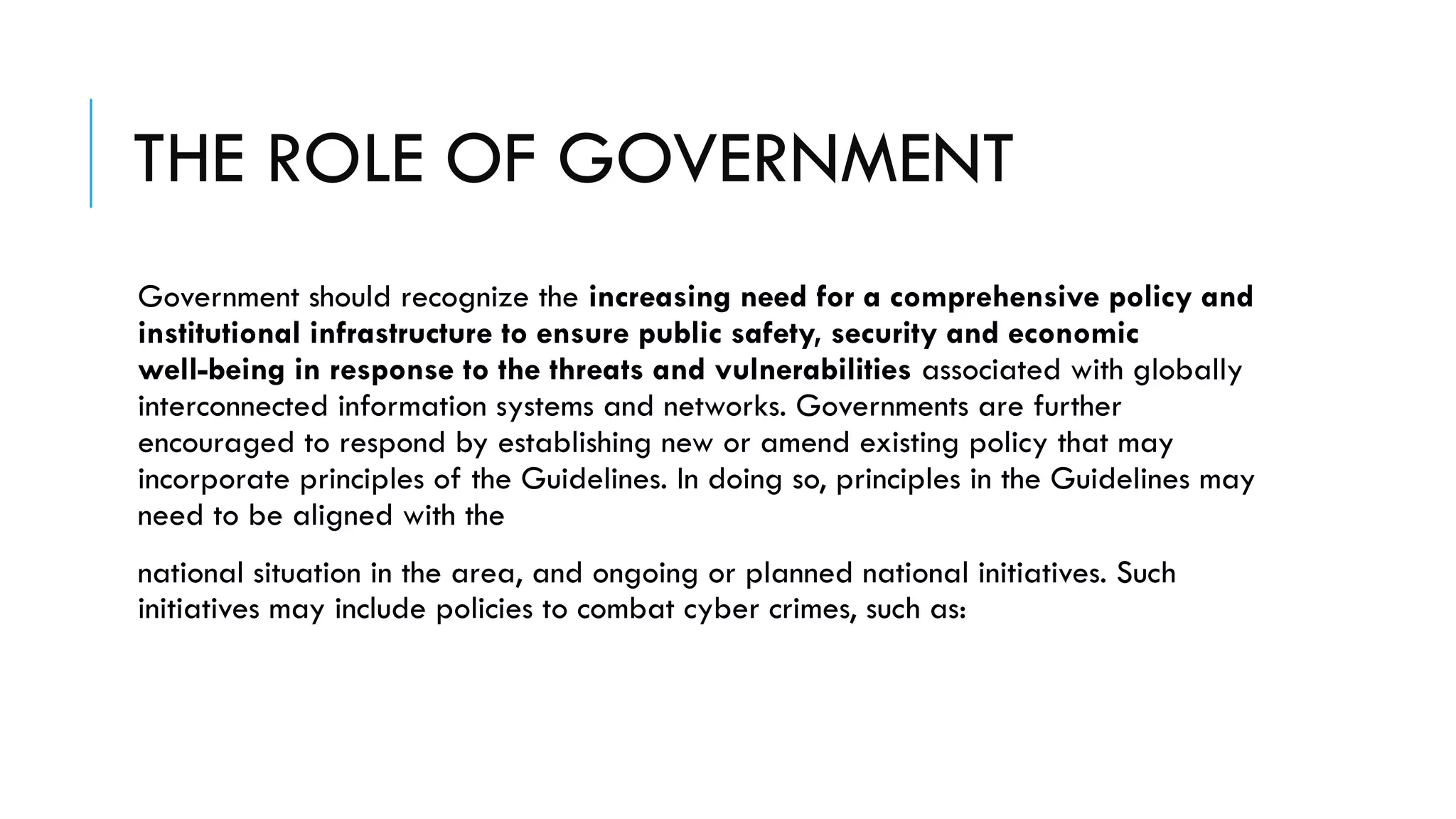 THE ROLE OF GOVERNMENT
Government should recognize the increasing need for a comprehensive policy and
institutional infrastructure to ensure public safety, security and economic
well-being in response to the threats and vulnerabilities associated with globally
interconnected information systems and networks. Governments are further
encouraged to respond by establishing new or amend existing policy that may
incorporate principles of the Guidelines. In doing so, principles in the Guidelines may
need to be aligned with the
national situation in the area, and ongoing or planned national initiatives. Such
initiatives may include policies to combat cyber crimes, such as:
 