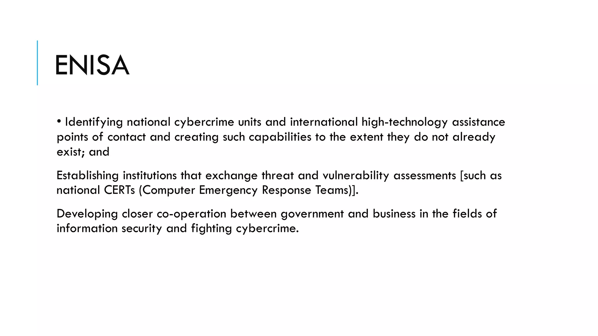 ENISA
• Identifying national cybercrime units and international high-technology assistance
points of contact and creating such capabilities to the extent they do not already
exist; and
Establishing institutions that exchange threat and vulnerability assessments [such as
national CERTs (Computer Emergency Response Teams)].
Developing closer co-operation between government and business in the fields of
information security and fighting cybercrime.
 