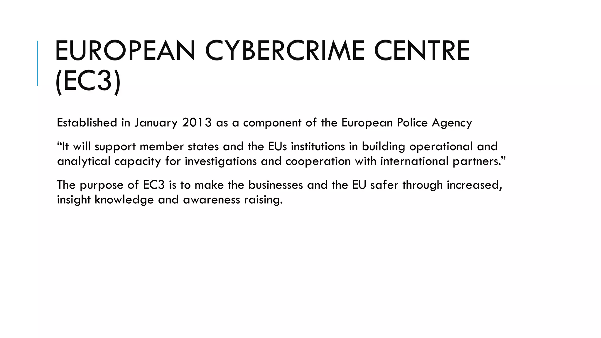EUROPEAN CYBERCRIME CENTRE
(EC3)
Established in January 2013 as a component of the European Police Agency
“It will support member states and the EUs institutions in building operational and
analytical capacity for investigations and cooperation with international partners.”
The purpose of EC3 is to make the businesses and the EU safer through increased,
insight knowledge and awareness raising.
 
