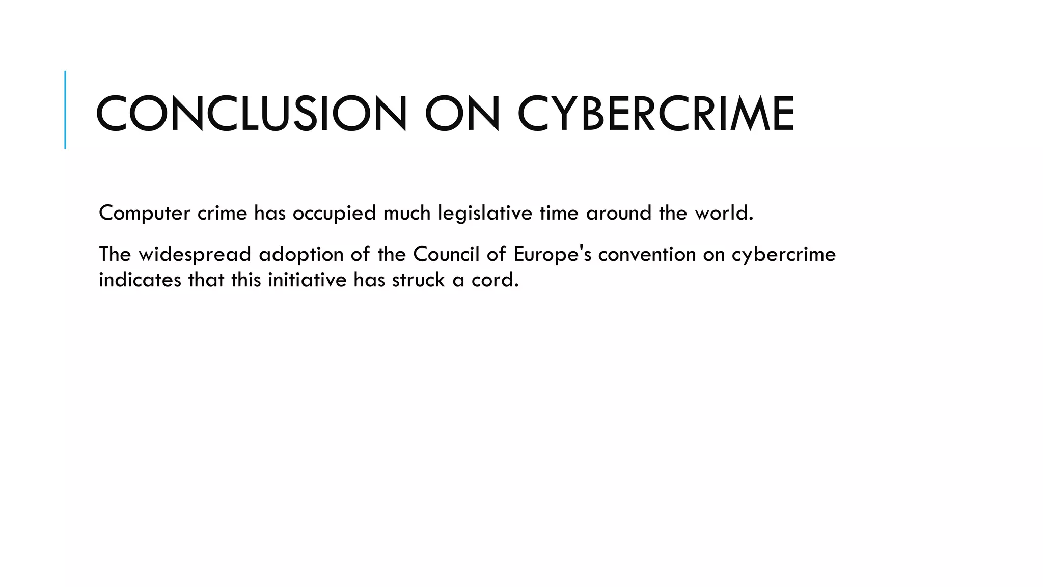 CONCLUSION ON CYBERCRIME
Computer crime has occupied much legislative time around the world.
The widespread adoption of the Council of Europe's convention on cybercrime
indicates that this initiative has struck a cord.
 