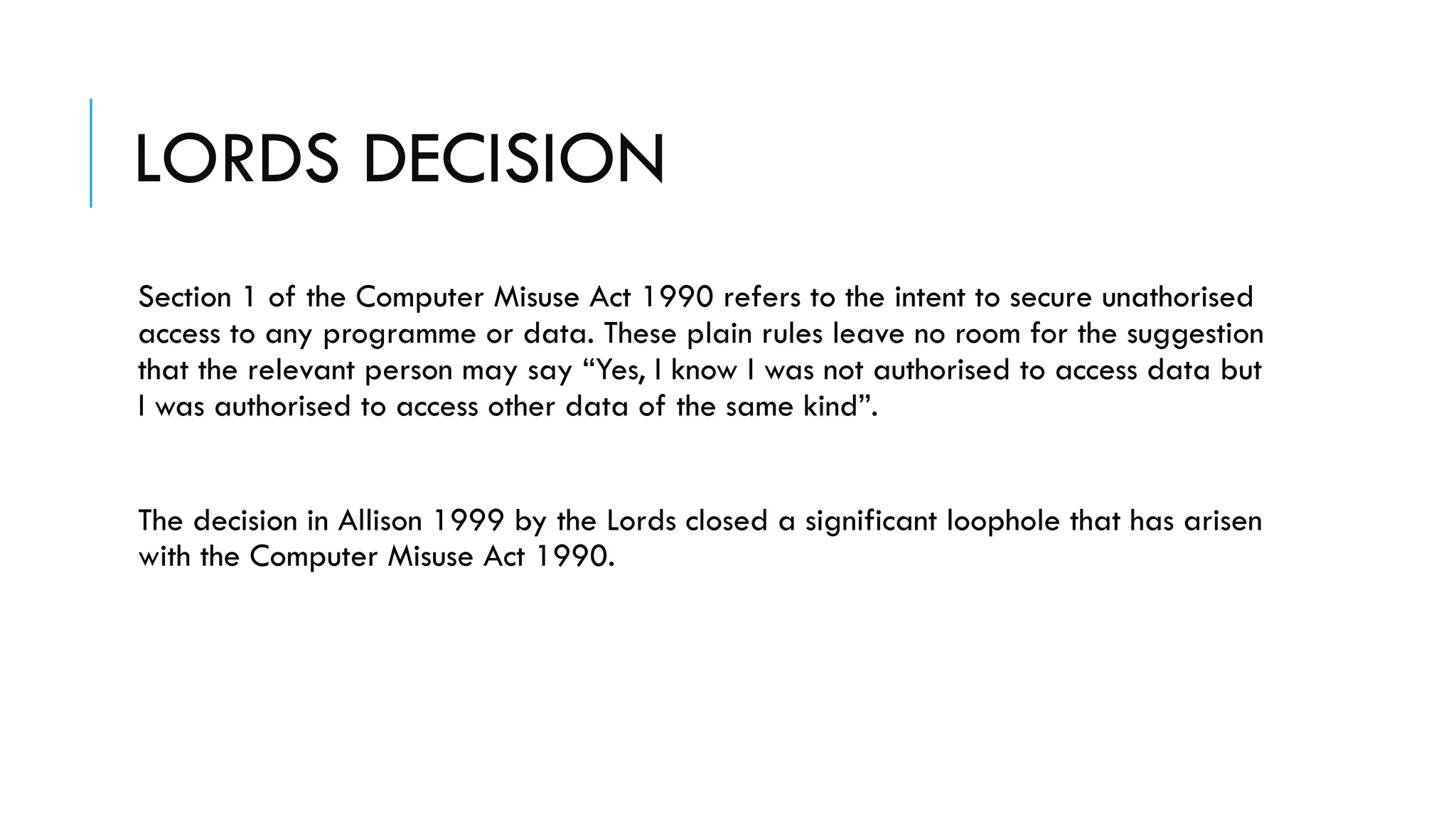 LORDS DECISION
Section 1 of the Computer Misuse Act 1990 refers to the intent to secure unathorised
access to any programme or data. These plain rules leave no room for the suggestion
that the relevant person may say “Yes, I know I was not authorised to access data but
I was authorised to access other data of the same kind”.
The decision in Allison 1999 by the Lords closed a significant loophole that has arisen
with the Computer Misuse Act 1990.
 