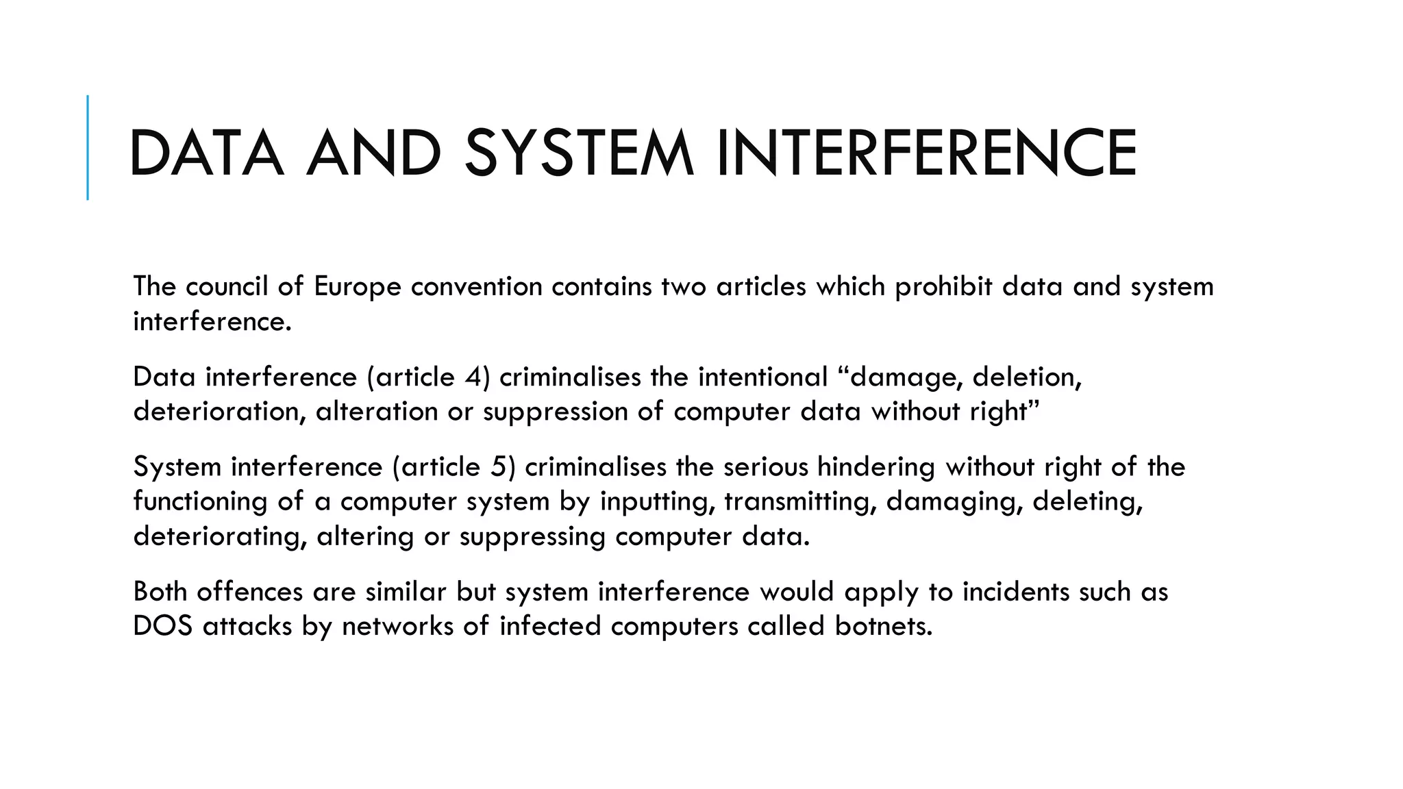 DATA AND SYSTEM INTERFERENCE
The council of Europe convention contains two articles which prohibit data and system
interference.
Data interference (article 4) criminalises the intentional “damage, deletion,
deterioration, alteration or suppression of computer data without right”
System interference (article 5) criminalises the serious hindering without right of the
functioning of a computer system by inputting, transmitting, damaging, deleting,
deteriorating, altering or suppressing computer data.
Both offences are similar but system interference would apply to incidents such as
DOS attacks by networks of infected computers called botnets.
 
