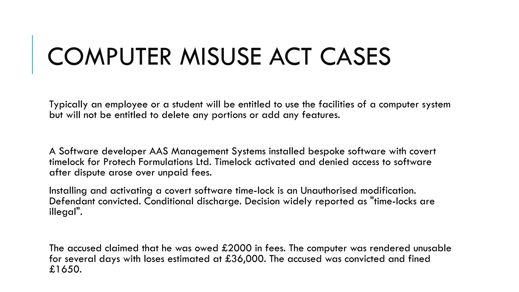 COMPUTER MISUSE ACT CASES
Typically an employee or a student will be entitled to use the facilities of a computer system
but will not be entitled to delete any portions or add any features.
A Software developer AAS Management Systems installed bespoke software with covert
timelock for Protech Formulations Ltd. Timelock activated and denied access to software
after dispute arose over unpaid fees.
Installing and activating a covert software time-lock is an Unauthorised modification.
Defendant convicted. Conditional discharge. Decision widely reported as "time-locks are
illegal".
The accused claimed that he was owed £2000 in fees. The computer was rendered unusable
for several days with loses estimated at £36,000. The accused was convicted and fined
£1650.
 
