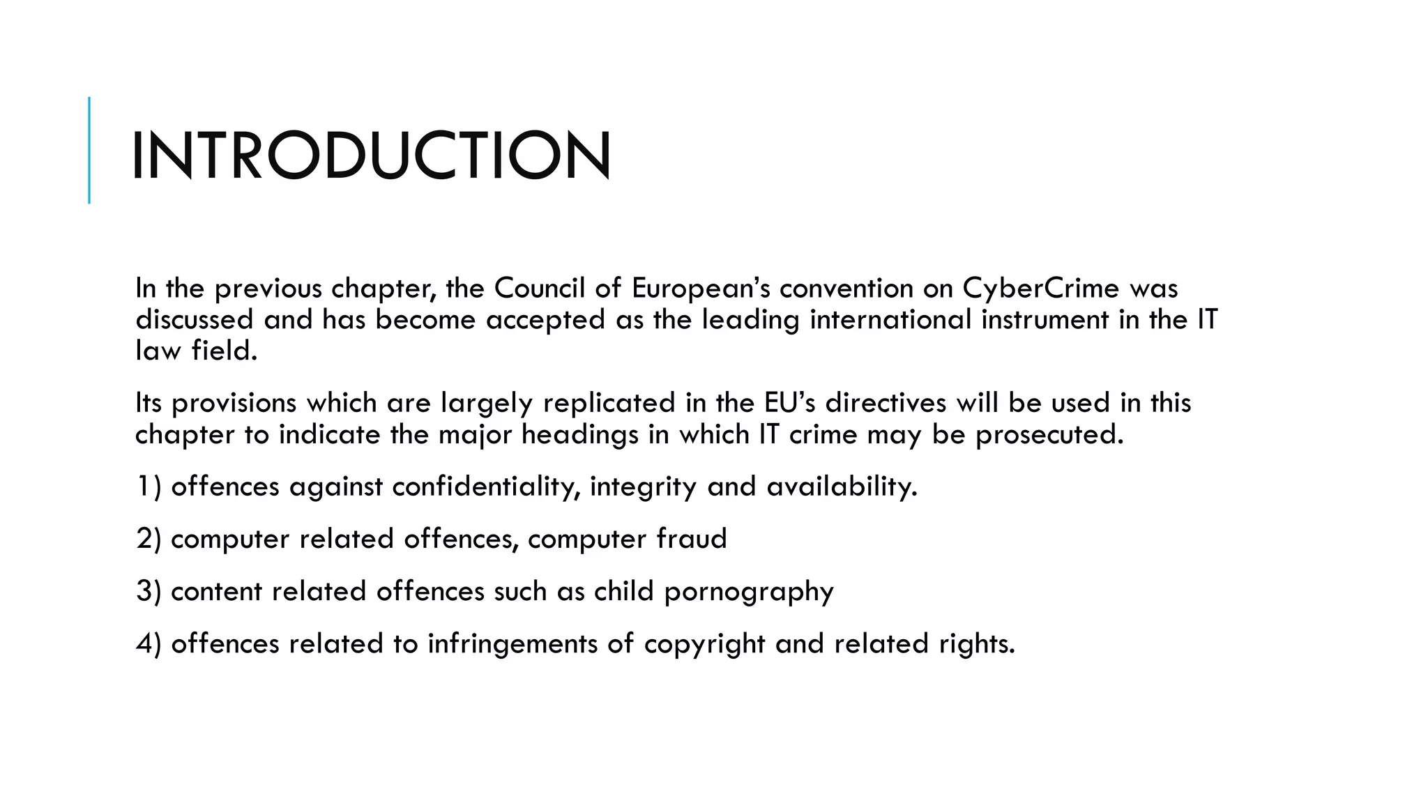 INTRODUCTION
In the previous chapter, the Council of European’s convention on CyberCrime was
discussed and has become accepted as the leading international instrument in the IT
law field.
Its provisions which are largely replicated in the EU’s directives will be used in this
chapter to indicate the major headings in which IT crime may be prosecuted.
1) offences against confidentiality, integrity and availability.
2) computer related offences, computer fraud
3) content related offences such as child pornography
4) offences related to infringements of copyright and related rights.
 