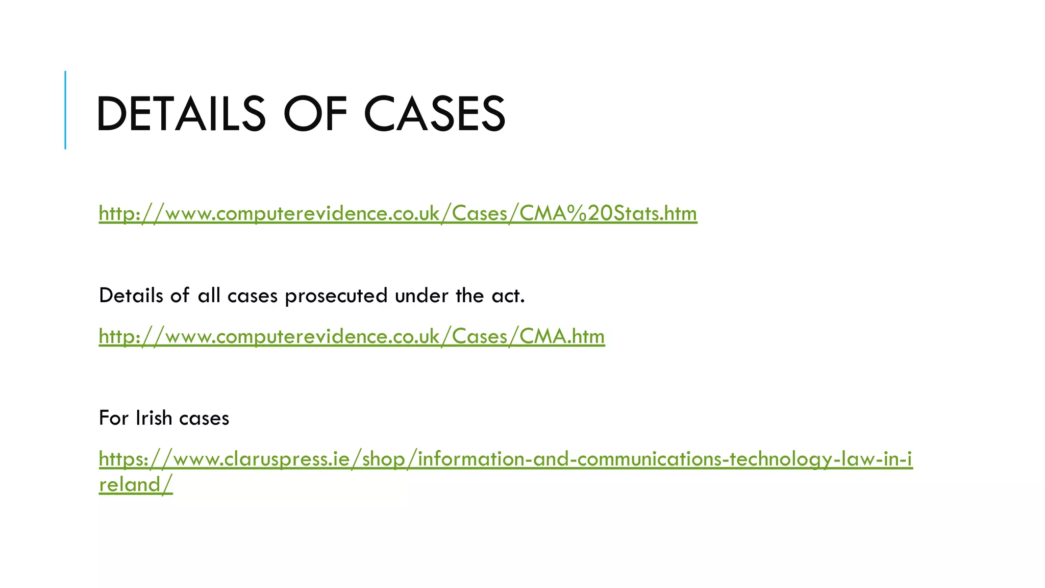 DETAILS OF CASES
http://www.computerevidence.co.uk/Cases/CMA%20Stats.htm
Details of all cases prosecuted under the act.
http://www.computerevidence.co.uk/Cases/CMA.htm
For Irish cases
https://www.claruspress.ie/shop/information-and-communications-technology-law-in-i
reland/
 