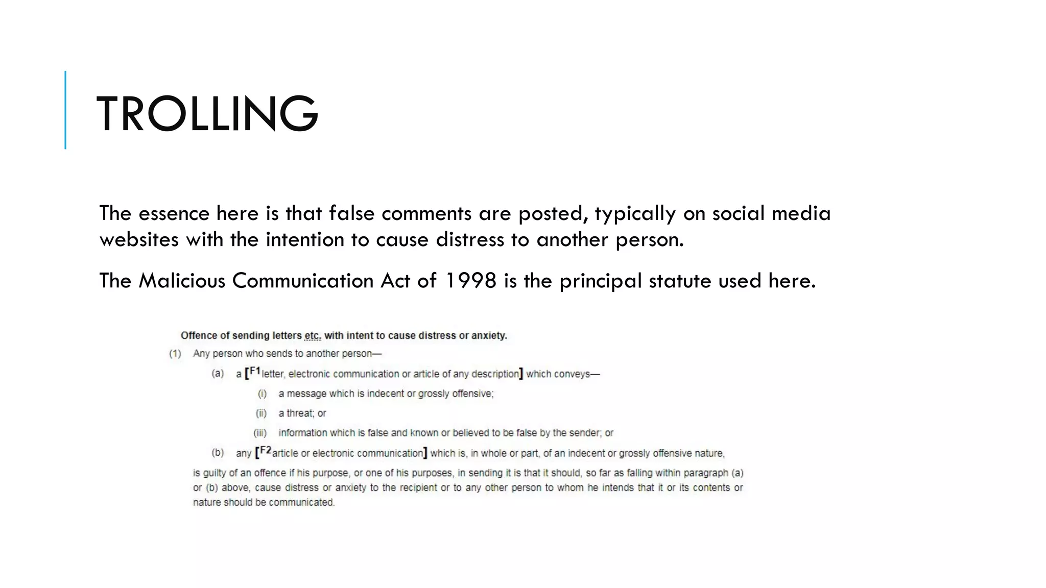TROLLING
The essence here is that false comments are posted, typically on social media
websites with the intention to cause distress to another person.
The Malicious Communication Act of 1998 is the principal statute used here.
 