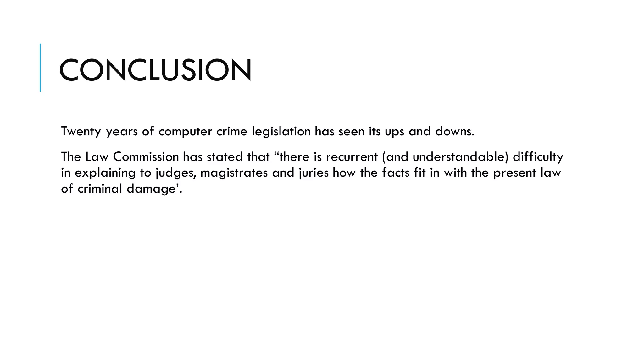 CONCLUSION
Twenty years of computer crime legislation has seen its ups and downs.
The Law Commission has stated that “there is recurrent (and understandable) difficulty
in explaining to judges, magistrates and juries how the facts fit in with the present law
of criminal damage’.
 