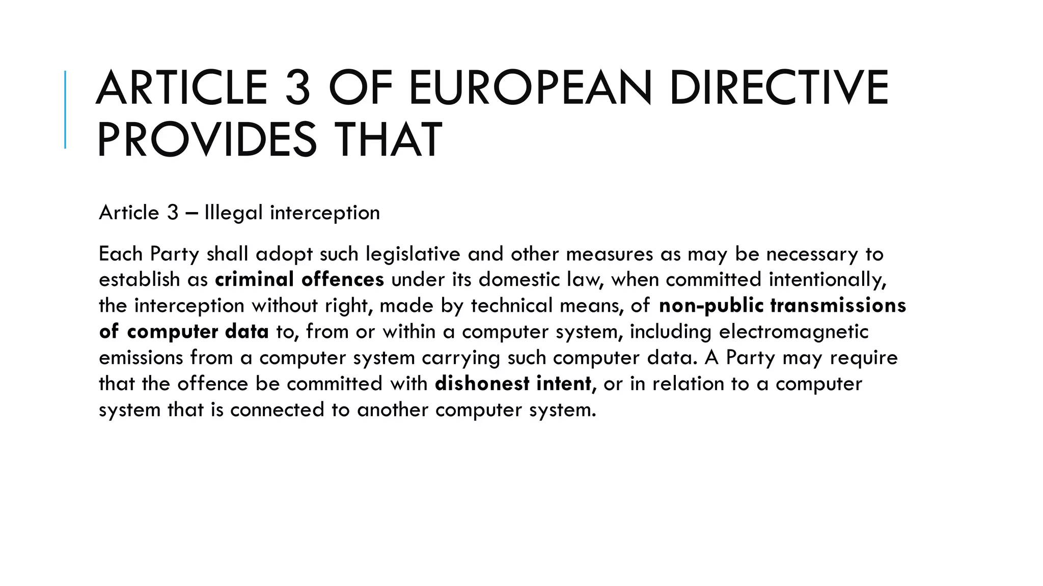 ARTICLE 3 OF EUROPEAN DIRECTIVE
PROVIDES THAT
Article 3 – Illegal interception
Each Party shall adopt such legislative and other measures as may be necessary to
establish as criminal offences under its domestic law, when committed intentionally,
the interception without right, made by technical means, of non-public transmissions
of computer data to, from or within a computer system, including electromagnetic
emissions from a computer system carrying such computer data. A Party may require
that the offence be committed with dishonest intent, or in relation to a computer
system that is connected to another computer system.
 