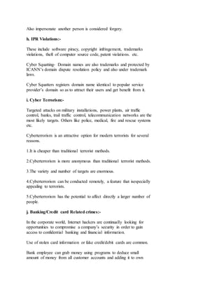 Also impersonate another person is considered forgery.
h. IPR Violations:-
These include software piracy, copyright infringement, trademarks
violations, theft of computer source code, patent violations. etc.
Cyber Squatting- Domain names are also trademarks and protected by
ICANN’s domain dispute resolution policy and also under trademark
laws.
Cyber Squatters registers domain name identical to popular service
provider’s domain so as to attract their users and get benefit from it.
i. Cyber Terrorism:-
Targeted attacks on military installations, power plants, air traffic
control, banks, trail traffic control, telecommunication networks are the
most likely targets. Others like police, medical, fire and rescue systems
etc.
Cyberterrorism is an attractive option for modern terrorists for several
reasons.
1.It is cheaper than traditional terrorist methods.
2.Cyberterrorism is more anonymous than traditional terrorist methods.
3.The variety and number of targets are enormous.
4.Cyberterrorism can be conducted remotely, a feature that isespecially
appealing to terrorists.
5.Cyberterrorism has the potential to affect directly a larger number of
people.
j. Banking/Credit card Related crimes:-
In the corporate world, Internet hackers are continually looking for
opportunities to compromise a company’s security in order to gain
access to confidential banking and financial information.
Use of stolen card information or fake credit/debit cards are common.
Bank employee can grab money using programs to deduce small
amount of money from all customer accounts and adding it to own
 