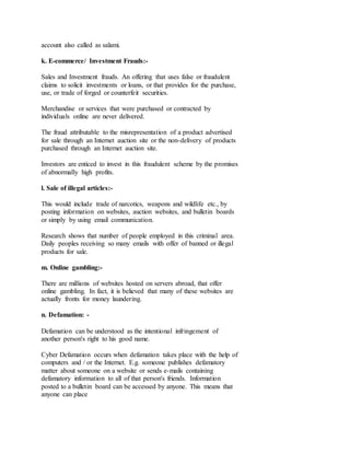 account also called as salami.
k. E-commerce/ Investment Frauds:-
Sales and Investment frauds. An offering that uses false or fraudulent
claims to solicit investments or loans, or that provides for the purchase,
use, or trade of forged or counterfeit securities.
Merchandise or services that were purchased or contracted by
individuals online are never delivered.
The fraud attributable to the misrepresentation of a product advertised
for sale through an Internet auction site or the non-delivery of products
purchased through an Internet auction site.
Investors are enticed to invest in this fraudulent scheme by the promises
of abnormally high profits.
l. Sale of illegal articles:-
This would include trade of narcotics, weapons and wildlife etc., by
posting information on websites, auction websites, and bulletin boards
or simply by using email communication.
Research shows that number of people employed in this criminal area.
Daily peoples receiving so many emails with offer of banned or illegal
products for sale.
m. Online gambling:-
There are millions of websites hosted on servers abroad, that offer
online gambling. In fact, it is believed that many of these websites are
actually fronts for money laundering.
n. Defamation: -
Defamation can be understood as the intentional infringement of
another person's right to his good name.
Cyber Defamation occurs when defamation takes place with the help of
computers and / or the Internet. E.g. someone publishes defamatory
matter about someone on a website or sends e-mails containing
defamatory information to all of that person's friends. Information
posted to a bulletin board can be accessed by anyone. This means that
anyone can place
 