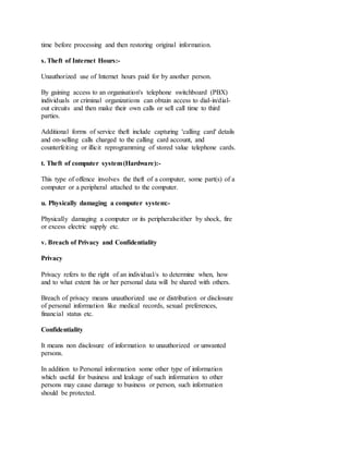 time before processing and then restoring original information.
s. Theft of Internet Hours:-
Unauthorized use of Internet hours paid for by another person.
By gaining access to an organisation's telephone switchboard (PBX)
individuals or criminal organizations can obtain access to dial-in/dial-
out circuits and then make their own calls or sell call time to third
parties.
Additional forms of service theft include capturing 'calling card' details
and on-selling calls charged to the calling card account, and
counterfeiting or illicit reprogramming of stored value telephone cards.
t. Theft of computer system(Hardware):-
This type of offence involves the theft of a computer, some part(s) of a
computer or a peripheral attached to the computer.
u. Physically damaging a computer system:-
Physically damaging a computer or its peripheralseither by shock, fire
or excess electric supply etc.
v. Breach of Privacy and Confidentiality
Privacy
Privacy refers to the right of an individual/s to determine when, how
and to what extent his or her personal data will be shared with others.
Breach of privacy means unauthorized use or distribution or disclosure
of personal information like medical records, sexual preferences,
financial status etc.
Confidentiality
It means non disclosure of information to unauthorized or unwanted
persons.
In addition to Personal information some other type of information
which useful for business and leakage of such information to other
persons may cause damage to business or person, such information
should be protected.
 