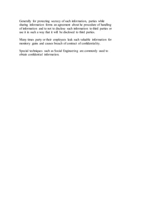 Generally for protecting secrecy of such information, parties while
sharing information forms an agreement about he procedure of handling
of information and to not to disclose such information to third parties or
use it in such a way that it will be disclosed to third parties.
Many times party or their employees leak such valuable information for
monitory gains and causes breach of contract of confidentiality.
Special techniques such as Social Engineering are commonly used to
obtain confidential information.
 