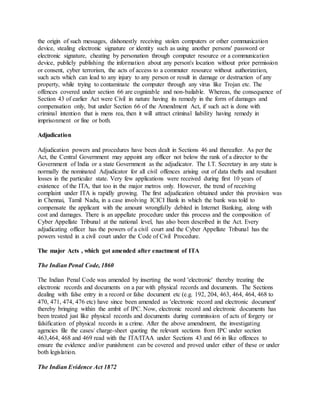 the origin of such messages, dishonestly receiving stolen computers or other communication
device, stealing electronic signature or identity such as using another persons' password or
electronic signature, cheating by personation through computer resource or a communication
device, publicly publishing the information about any person's location without prior permission
or consent, cyber terrorism, the acts of access to a commuter resource without authorization,
such acts which can lead to any injury to any person or result in damage or destruction of any
property, while trying to contaminate the computer through any virus like Trojan etc. The
offences covered under section 66 are cognizable and non-bailable. Whereas, the consequence of
Section 43 of earlier Act were Civil in nature having its remedy in the form of damages and
compensation only, but under Section 66 of the Amendment Act, if such act is done with
criminal intention that is mens rea, then it will attract criminal liability having remedy in
imprisonment or fine or both.
Adjudication
Adjudication powers and procedures have been dealt in Sections 46 and thereafter. As per the
Act, the Central Government may appoint any officer not below the rank of a director to the
Government of India or a state Government as the adjudicator. The I.T. Secretary in any state is
normally the nominated Adjudicator for all civil offences arising out of data thefts and resultant
losses in the particular state. Very few applications were received during first 10 years of
existence of the ITA, that too in the major metros only. However, the trend of receiving
complaint under ITA is rapidly growing. The first adjudication obtained under this provision was
in Chennai, Tamil Nadu, in a case involving ICICI Bank in which the bank was told to
compensate the applicant with the amount wrongfully debited in Internet Banking, along with
cost and damages. There is an appellate procedure under this process and the composition of
Cyber Appellate Tribunal at the national level, has also been described in the Act. Every
adjudicating officer has the powers of a civil court and the Cyber Appellate Tribunal has the
powers vested in a civil court under the Code of Civil Procedure.
The major Acts , which got amended after enactment of ITA
The Indian Penal Code, 1860
The Indian Penal Code was amended by inserting the word 'electronic' thereby treating the
electronic records and documents on a par with physical records and documents. The Sections
dealing with false entry in a record or false document etc (e.g. 192, 204, 463, 464, 464, 468 to
470, 471, 474, 476 etc) have since been amended as 'electronic record and electronic document'
thereby bringing within the ambit of IPC. Now, electronic record and electronic documents has
been treated just like physical records and documents during commission of acts of forgery or
falsification of physical records in a crime. After the above amendment, the investigating
agencies file the cases/ charge-sheet quoting the relevant sections from IPC under section
463,464, 468 and 469 read with the ITA/ITAA under Sections 43 and 66 in like offences to
ensure the evidence and/or punishment can be covered and proved under either of these or under
both legislation.
The Indian Evidence Act 1872
 