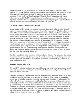 Prior to enactment of ITA, all evidences in a court were in the physical form only. After
existence of ITA, the electronic records and documents were recognized. The definition part of
Indian Evidence Act was amended as "all documents including electronic records" were
substituted. Other words e.g. 'digital signature', 'electronic form', 'secure electronic record'
'information' as used in the ITA, were also inserted to make them part of the evidentiary
importance under the Act. The important amendment was seen by recognition of admissibility of
electronic records as evidence as enshrined in Section 65B of the Act.
The Bankers' Books Evidence (BBE) Act 1891:
Before passing of ITA, a bank was supposed to produce the original ledger or other physical
register or document during evidence before a Court. After enactment of ITA, the definitions part
of the BBE Act stood amended as: "'bankers ' books' include ledgers, day-books, cashbooks,
account-books and all other books used in the ordinary business of a bank whether kept in the
written form or as printouts of data stored in a floppy, disc, tape or any other form of electro-
magnetic data storage device". When the books consist of printouts of data stored in a floppy,
disc, tape etc, a printout of such entry ...certified in accordance with the provisions ....to the
effect that it is a printout of such entry or a copy of such printout by the principal accountant or
branch manager; and (b) a certificate by a person in-charge of computer system containing a
brief description of the computer system and the particulars of the safeguards adopted by the
system to ensure that data is entered or any other operation performed only by authorized
persons; the safeguards adopted to prevent and detect unauthorized change of data ...to retrieve
data that is lost due to systemic failure or ....
The above amendment in the provisions in Bankers Books Evidence Act recognized the printout
from a computer system and other electronic document as a valid document during course of
evidence, provided, such print-out or electronic document is accompanied by a certificate in
terms as mentioned above.
Issues not covered under ITA
ITA and ITAA is though landmark first step and became mile-stone in the technological growth
of the nation; however the existing law is not sufficed. Many issues in Cyber crime and many
crimes are still left uncovered.
Territorial Jurisdiction is a major issue which is not satisfactorily addressed in the ITA or ITAA.
Jurisdiction has been mentioned in Sections 46, 48, 57 and 61 in the context of adjudication
process and the appellate procedure connected with and again in Section 80 and as part of the
police officers' powers to enter, search a public place for a cyber crime etc. Since cyber crimes
are basically computer based crimes and therefore if the mail of someone is hacked in one place
by accused sitting far in another state, determination of concerned P.S., who will take cognizance
is difficult. It is seen that the investigators generally try to avoid accepting such complaints on
the grounds of jurisdiction. Since the cyber crime is geography-agnostic, borderless, territory-
free and generally spread over territories of several jurisdiction; it is needed to proper training is
to be given to all concerned players in the field.
 