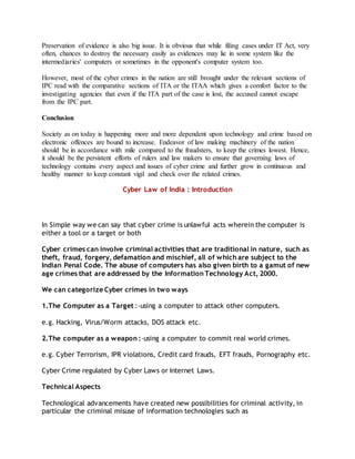 Preservation of evidence is also big issue. It is obvious that while filing cases under IT Act, very
often, chances to destroy the necessary easily as evidences may lie in some system like the
intermediaries' computers or sometimes in the opponent's computer system too.
However, most of the cyber crimes in the nation are still brought under the relevant sections of
IPC read with the comparative sections of ITA or the ITAA which gives a comfort factor to the
investigating agencies that even if the ITA part of the case is lost, the accused cannot escape
from the IPC part.
Conclusion
Society as on today is happening more and more dependent upon technology and crime based on
electronic offences are bound to increase. Endeavor of law making machinery of the nation
should be in accordance with mile compared to the fraudsters, to keep the crimes lowest. Hence,
it should be the persistent efforts of rulers and law makers to ensure that governing laws of
technology contains every aspect and issues of cyber crime and further grow in continuous and
healthy manner to keep constant vigil and check over the related crimes.
Cyber Law of India : Introduction
In Simple way we can say that cyber crime is unlawful acts wherein the computer is
either a tool or a target or both
Cyber crimes can involve criminal activities that are traditional in nature, such as
theft, fraud, forgery, defamation and mischief, all of which are subject to the
Indian Penal Code. The abuse of computers has also given birth to a gamut of new
age crimes that are addressed by the Information Technology Act, 2000.
We can categorize Cyber crimes in two ways
1.The Computer as a Target :-using a computer to attack other computers.
e.g. Hacking, Virus/Worm attacks, DOS attack etc.
2.The computer as a weapon :-using a computer to commit real world crimes.
e.g. Cyber Terrorism, IPR violations, Credit card frauds, EFT frauds, Pornography etc.
Cyber Crime regulated by Cyber Laws or Internet Laws.
Technical Aspects
Technological advancements have created new possibilities for criminal activity, in
particular the criminal misuse of information technologies such as
 