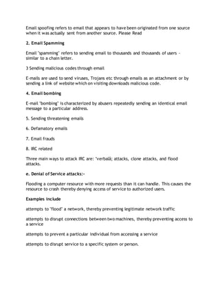 Email spoofing refers to email that appears to have been originated from one source
when it was actually sent from another source. Please Read
2. Email Spamming
Email "spamming" refers to sending email to thousands and thousands of users -
similar to a chain letter.
3 Sending malicious codes through email
E-mails are used to send viruses, Trojans etc through emails as an attachment or by
sending a link of website which on visiting downloads malicious code.
4. Email bombing
E-mail "bombing" is characterized by abusers repeatedly sending an identical email
message to a particular address.
5. Sending threatening emails
6. Defamatory emails
7. Email frauds
8. IRC related
Three main ways to attack IRC are: "verbalâ; attacks, clone attacks, and flood
attacks.
e. Denial of Service attacks:-
Flooding a computer resource with more requests than it can handle. This causes the
resource to crash thereby denying access of service to authorized users.
Examples include
attempts to "flood" a network, thereby preventing legitimate network traffic
attempts to disrupt connections between two machines, thereby preventing access to
a service
attempts to prevent a particular individual from accessing a service
attempts to disrupt service to a specific system or person.
 