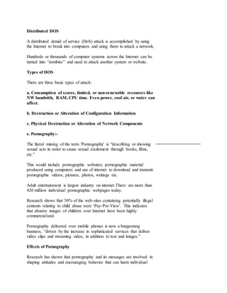 Distributed DOS
A distributed denial of service (DoS) attack is accomplished by using
the Internet to break into computers and using them to attack a network.
Hundreds or thousands of computer systems across the Internet can be
turned into “zombies” and used to attack another system or website.
Types of DOS
There are three basic types of attack:
a. Consumption of scarce, limited, or non-renewable resources like
NW bandwith, RAM, CPU time. Even power, cool air, or water can
affect.
b. Destruction or Alteration of Configuration Information
c. Physical Destruction or Alteration of Network Components
e. Pornography:-
The literal mining of the term 'Pornography' is “describing or showing
sexual acts in order to cause sexual excitement through books, films,
etc.”
This would include pornographic websites; pornographic material
produced using computers and use of internet to download and transmit
pornographic videos, pictures, photos, writings etc.
Adult entertainment is largest industry on internet.There are more than
420 million individual pornographic webpages today.
Research shows that 50% of the web-sites containing potentially illegal
contents relating to child abuse were ‘Pay-Per-View’. This indicates
that abusive images of children over Internet have been highly
commercialized.
Pornography delivered over mobile phones is now a burgeoning
business, “driven by the increase in sophisticated services that deliver
video clips and streaming video, in addition to text and images.”
Effects of Pornography
Research has shown that pornography and its messages are involved in
shaping attitudes and encouraging behavior that can harm individual
 