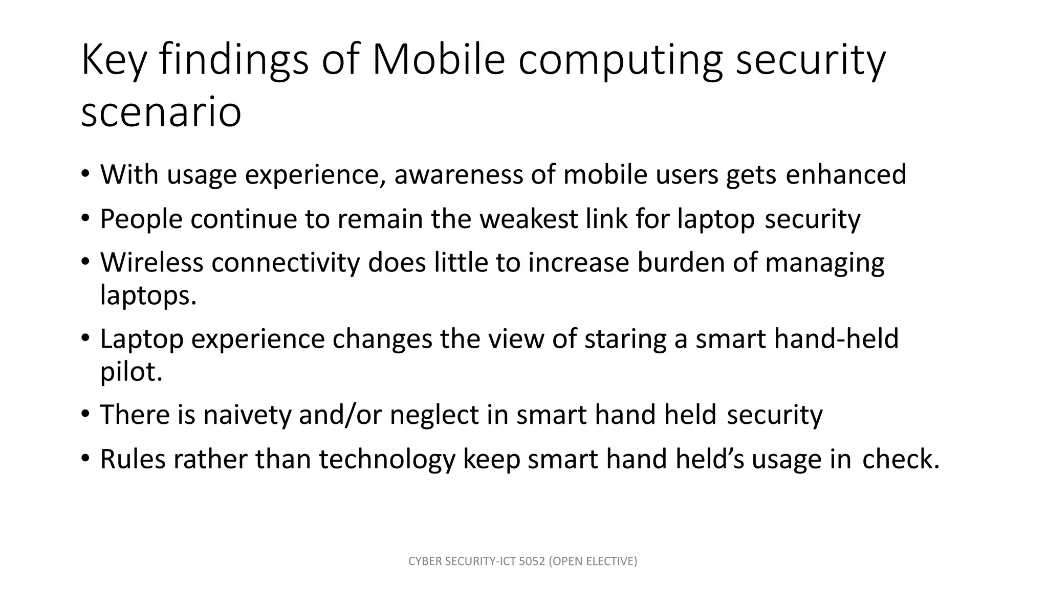 CYBER SECURITY-ICT 5052 (OPEN ELECTIVE)
Key findings of Mobile computing security
scenario
• With usage experience, awareness of mobile users gets enhanced
• People continue to remain the weakest link for laptop security
• Wireless connectivity does little to increase burden of managing
laptops.
• Laptop experience changes the view of staring a smart hand-held
pilot.
• There is naivety and/or neglect in smart hand held security
• Rules rather than technology keep smart hand held’s usage in check.
 