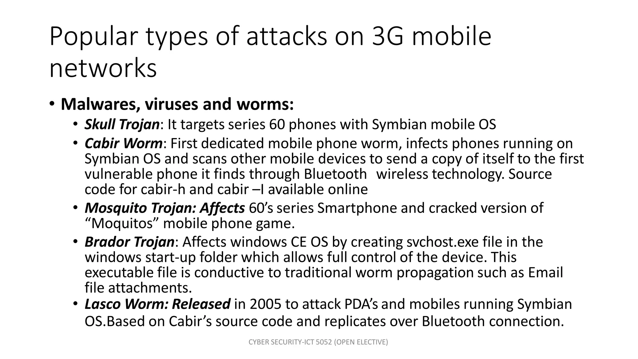 CYBER SECURITY-ICT 5052 (OPEN ELECTIVE)
Popular types of attacks on 3G mobile
networks
• Malwares, viruses and worms:
• Skull Trojan: It targets series 60 phones with Symbian mobile OS
• Cabir Worm: First dedicated mobile phone worm, infects phones running on
Symbian OS and scans other mobile devices to send a copy of itself to the first
vulnerable phone it finds through Bluetooth wireless technology. Source
code for cabir-h and cabir –I available online
• Mosquito Trojan: Affects 60’s series Smartphone and cracked version of
“Moquitos” mobile phone game.
• Brador Trojan: Affects windows CE OS by creating svchost.exe file in the
windows start-up folder which allows full control of the device. This
executable file is conductive to traditional worm propagation such as Email
file attachments.
• Lasco Worm: Released in 2005 to attack PDA’s and mobiles running Symbian
OS.Based on Cabir’s source code and replicates over Bluetooth connection.
 