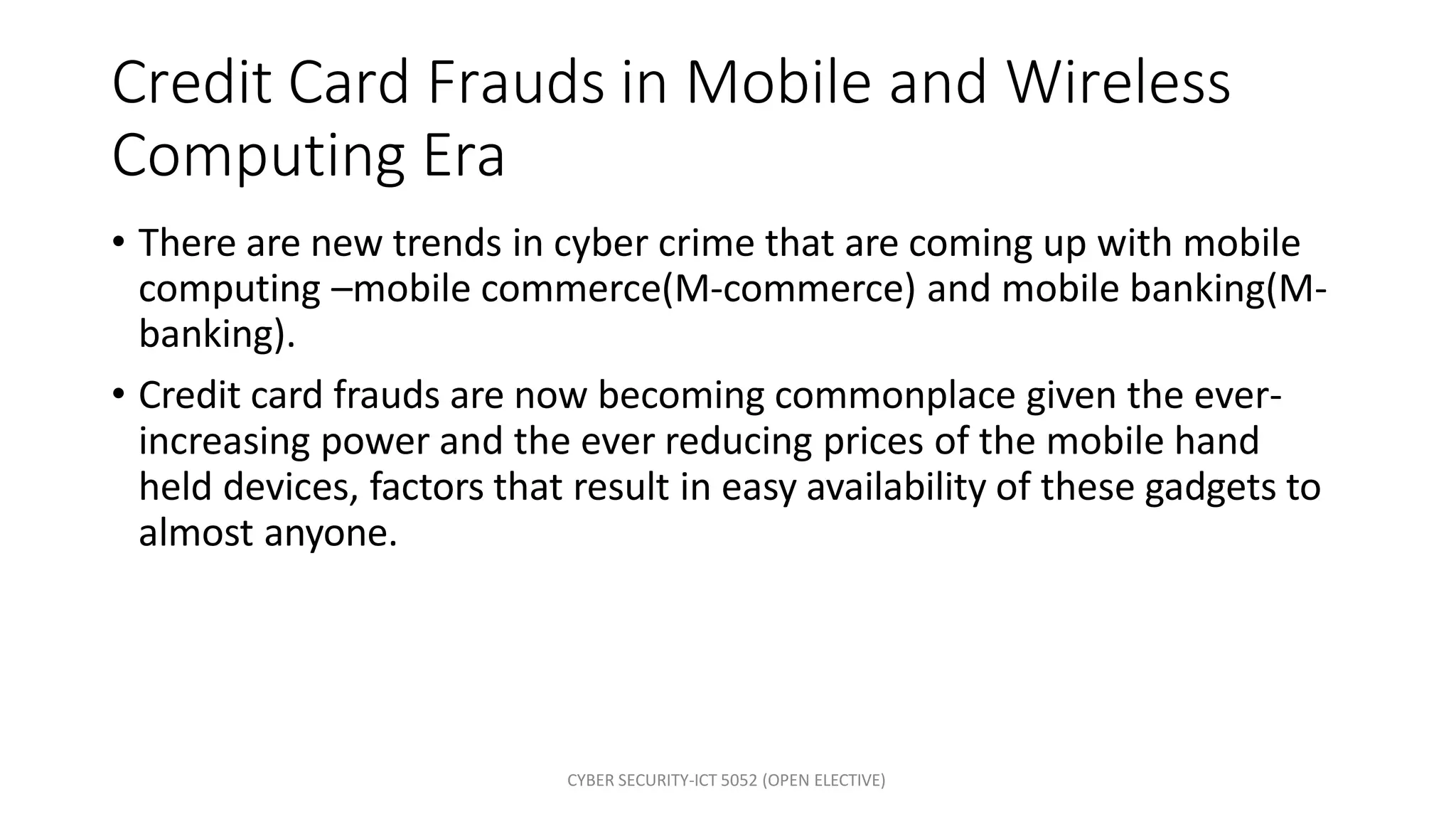 CYBER SECURITY-ICT 5052 (OPEN ELECTIVE)
Credit Card Frauds in Mobile and Wireless
Computing Era
• There are new trends in cyber crime that are coming up with mobile
computing –mobile commerce(M-commerce) and mobile banking(M-
banking).
• Credit card frauds are now becoming commonplace given the ever-
increasing power and the ever reducing prices of the mobile hand
held devices, factors that result in easy availability of these gadgets to
almost anyone.
 